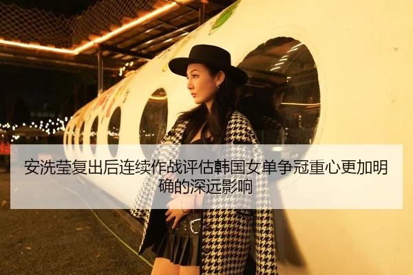 安洗莹复出后连续作战评估韩国女单争冠重心更加明确的深远影响