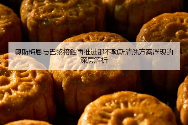 奥斯梅恩与巴黎接触再推进那不勒斯清洗方案浮现的深层解析