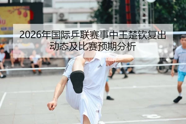 2026年国际乒联赛事中王楚钦复出动态及比赛预期分析