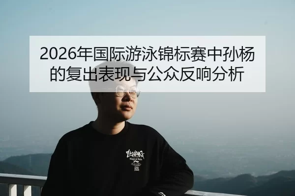 2026年国际游泳锦标赛中孙杨的复出表现与公众反响分析