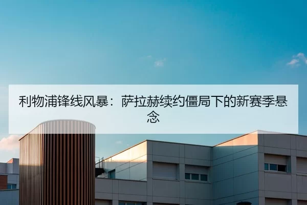 利物浦锋线风暴：萨拉赫续约僵局下的新赛季悬念