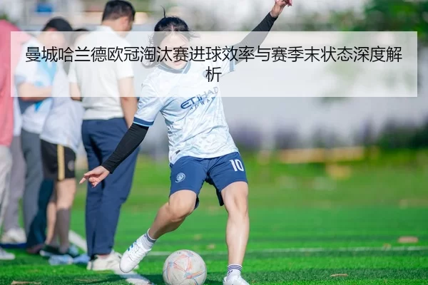 曼城哈兰德欧冠淘汰赛进球效率与赛季末状态深度解析
