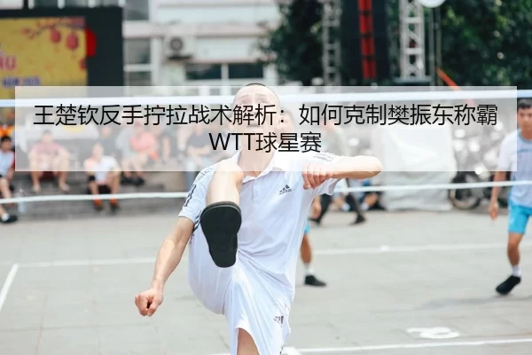 王楚钦反手拧拉战术解析：如何克制樊振东称霸WTT球星赛