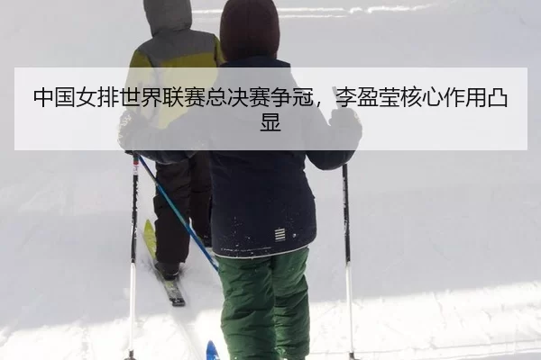 中国女排世界联赛总决赛争冠，李盈莹核心作用凸显