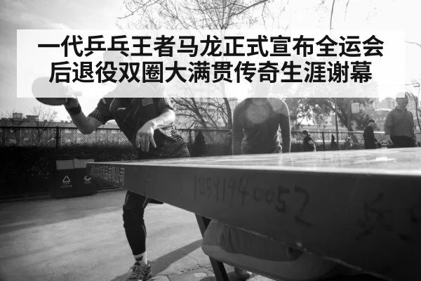 一代乒乓王者马龙正式宣布全运会后退役双圈大满贯传奇生涯谢幕