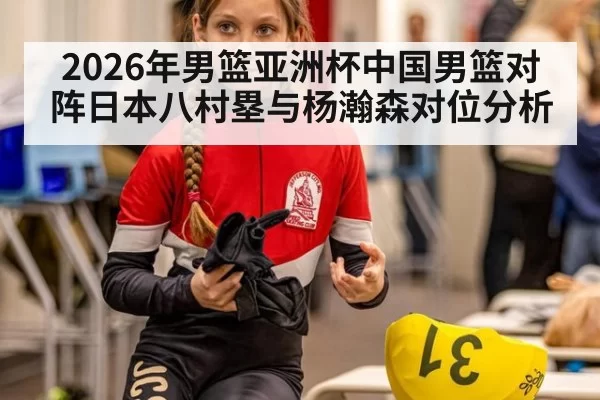 2026年男篮亚洲杯中国男篮对阵日本八村塁与杨瀚森对位分析